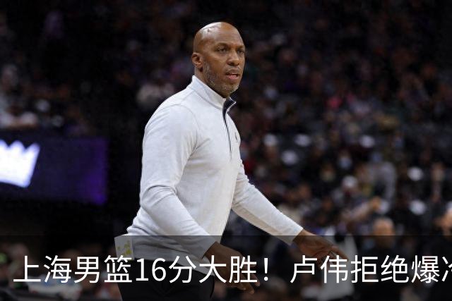 上海男篮16分大胜！卢伟拒绝爆冷，拉塞尔17分，古德温19分