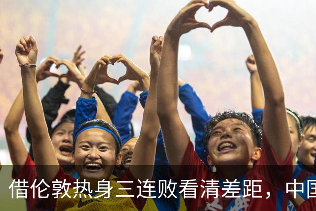 借伦敦热身三连败看清差距，中国U17以赛代练全力冲刺世少赛