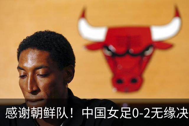感谢朝鲜队！中国女足0-2无缘决赛却因祸得福，赛后收到4个好消息。