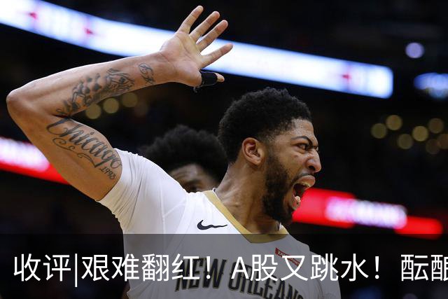 收评|艰难翻红！A股又跳水！酝酿大行情？