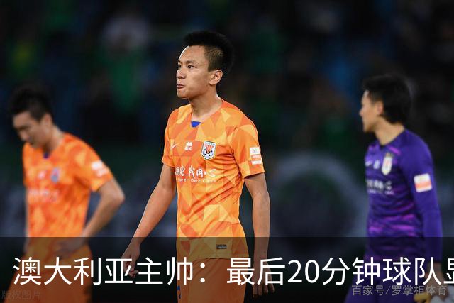 澳大利亚主帅：最后20分钟球队显露疲态，但与世界杯相比已有进步