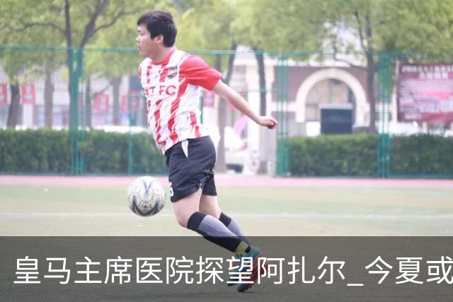 皇马主席医院探望阿扎尔 今夏或许不会卖掉他？