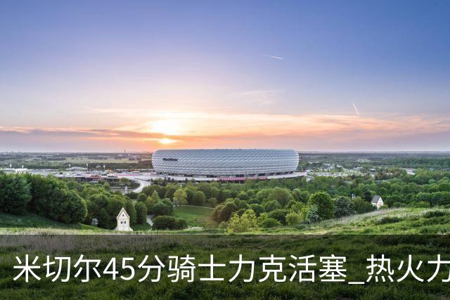 米切尔45分骑士力克活塞 热火力克国王止7连败