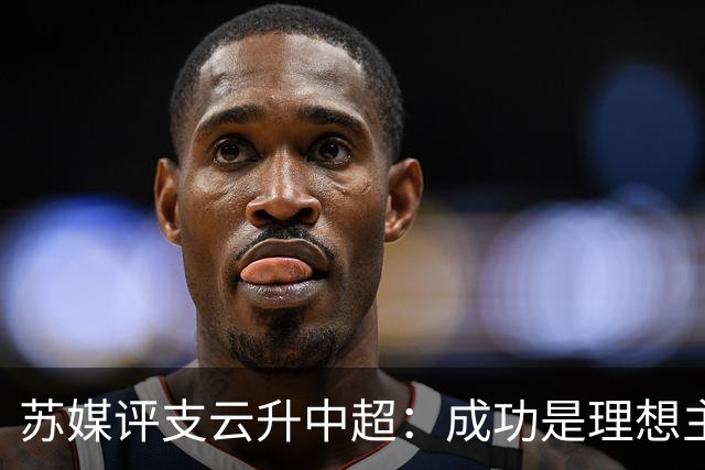 苏媒评支云升中超：成功是理想主义的副产品和长期主义的复利