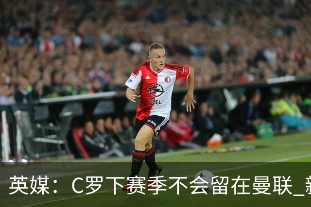 英媒：C罗下赛季不会留在曼联 新任主帅不会留他