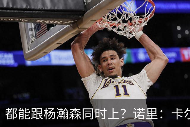 都能跟杨瀚森同时上？诺里：卡尔森&波特都有篮 能在四五号位摇摆
