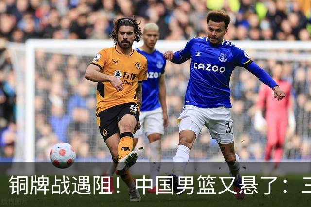 铜牌战遇阻！中国男篮又悬了：三项数据齐拉胯，郭士强变阵失败！