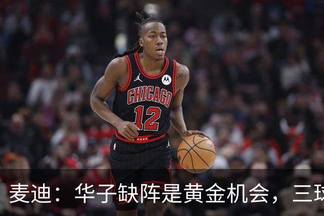 麦迪：华子缺阵是黄金机会，三球正好借机磨合