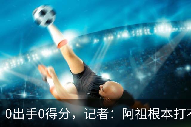 0出手0得分，记者：阿祖根本打不了这个级别的比赛