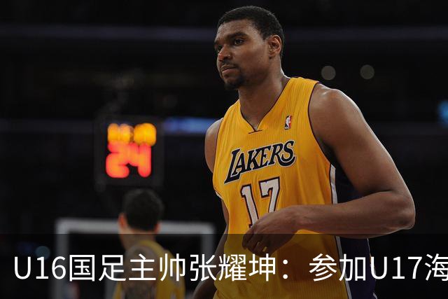 U16国足主帅张耀坤：参加U17海湾杯是宝贵的锻炼机会